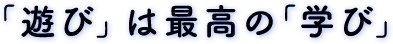 「遊び」は最高の「学び」 