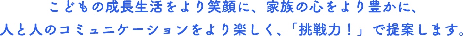 こどもの成長生活をより笑顔に、家族の心をより豊かに、人と人のコミュニケーションをより楽しく、「挑戦力！」で提案します。