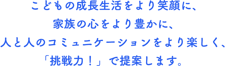 こどもの成長生活をより笑顔に、家族の心をより豊かに、人と人のコミュニケーションをより楽しく、「挑戦力！」で提案します。