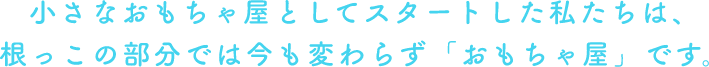 小さなおもちゃ屋としてスタートした私たちは、根っこの部分では今も変わらず「おもちゃ屋」です。